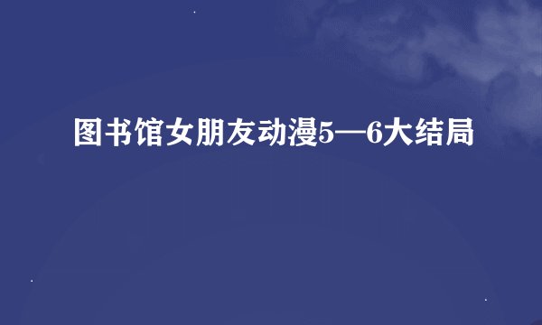 图书馆女朋友动漫5—6大结局