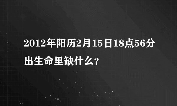 2012年阳历2月15日18点56分出生命里缺什么？
