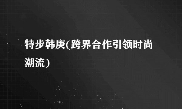 特步韩庚(跨界合作引领时尚潮流)