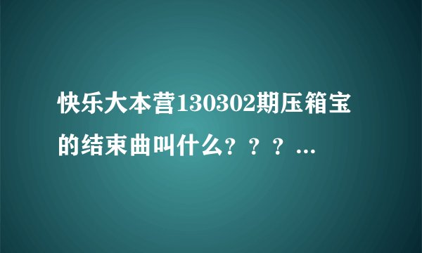 快乐大本营130302期压箱宝的结束曲叫什么？？？急急急！！！