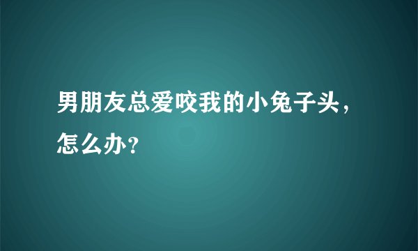 男朋友总爱咬我的小兔子头，怎么办？