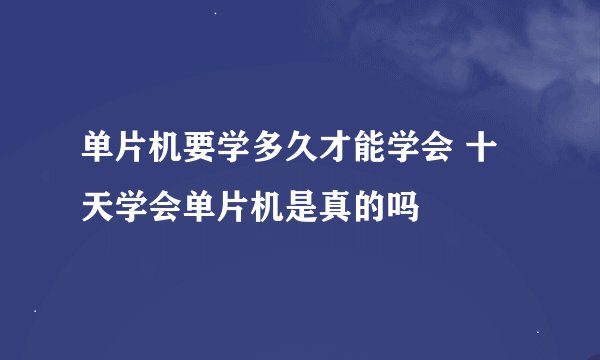 单片机要学多久才能学会 十天学会单片机是真的吗