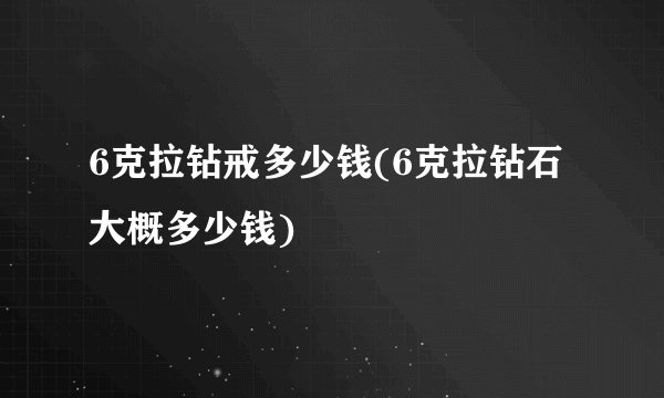 6克拉钻戒多少钱(6克拉钻石大概多少钱)