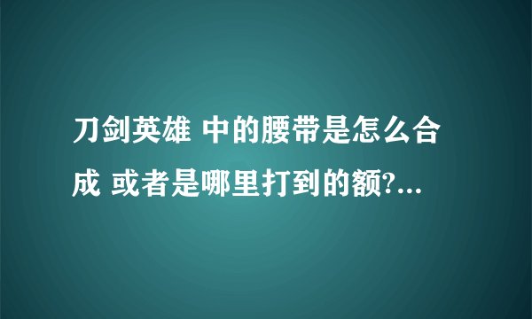 刀剑英雄 中的腰带是怎么合成 或者是哪里打到的额? 它的配方是什么额?