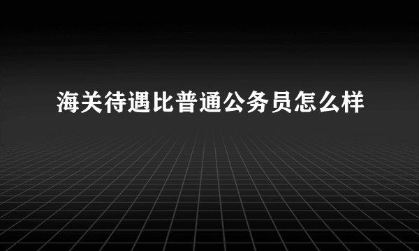海关待遇比普通公务员怎么样