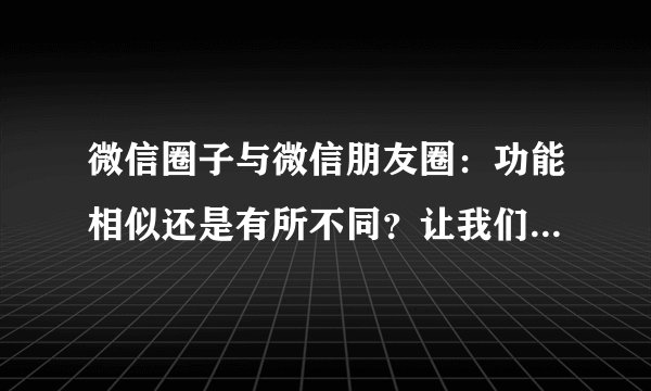 微信圈子与微信朋友圈:功能相似还是有所不同?让我们一起来揭秘它们之间的关系