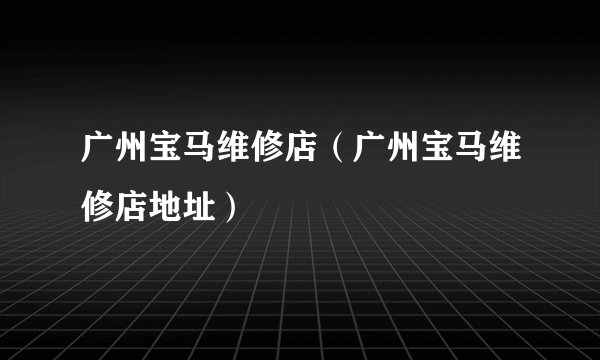 广州宝马维修店（广州宝马维修店地址）