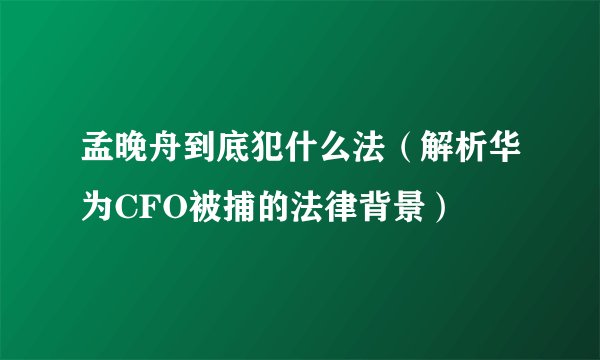 孟晚舟到底犯什么法（解析华为CFO被捕的法律背景）