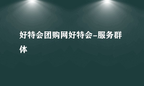 好特会团购网好特会-服务群体