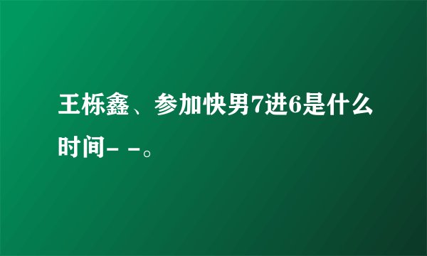 王栎鑫、参加快男7进6是什么时间- -。