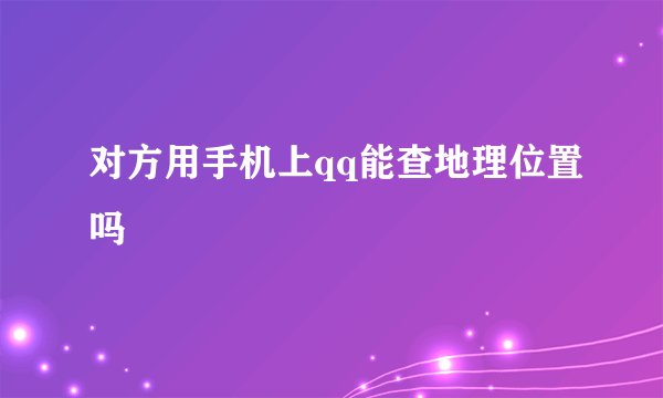 对方用手机上qq能查地理位置吗