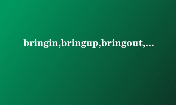 bringin,bringup,bringout,bringabout的意思和区别？尽量详细一点,...
