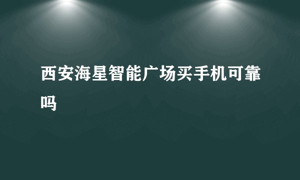 西安海星智能广场买手机可靠吗