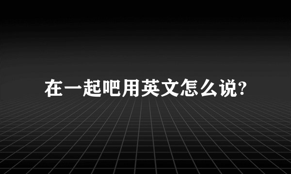 在一起吧用英文怎么说?
