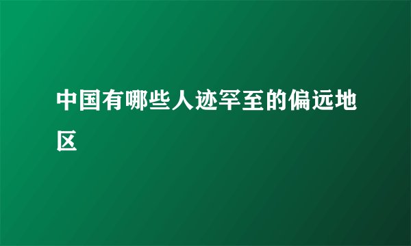 中国有哪些人迹罕至的偏远地区