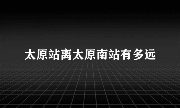 太原站离太原南站有多远