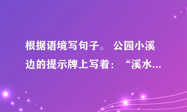 根据语境写句子。 公园小溪边的提示牌上写着：“溪水感言:我的清澈亮丽离不开你的呵护。”
