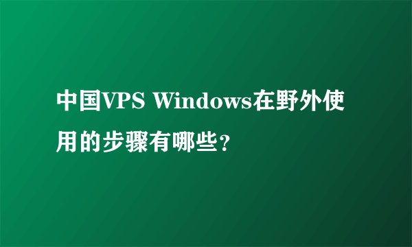 中国VPS Windows在野外使用的步骤有哪些？