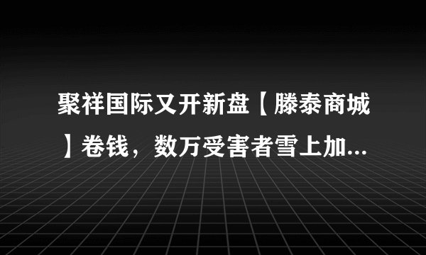 聚祥国际又开新盘【滕泰商城】卷钱，数万受害者雪上加霜，警惕骗局！