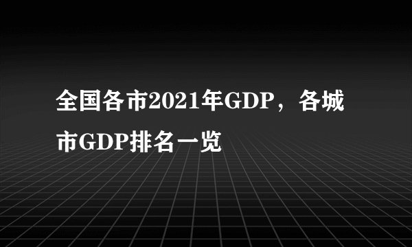 全国各市2021年GDP，各城市GDP排名一览