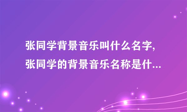 张同学背景音乐叫什么名字,张同学的背景音乐名称是什么？- 50字以内