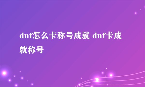 dnf怎么卡称号成就 dnf卡成就称号