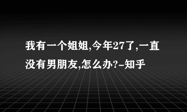 我有一个姐姐,今年27了,一直没有男朋友,怎么办?-知乎