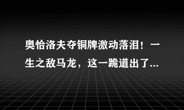 奥恰洛夫夺铜牌激动落泪！一生之敌马龙，这一跪道出了多少辛酸？