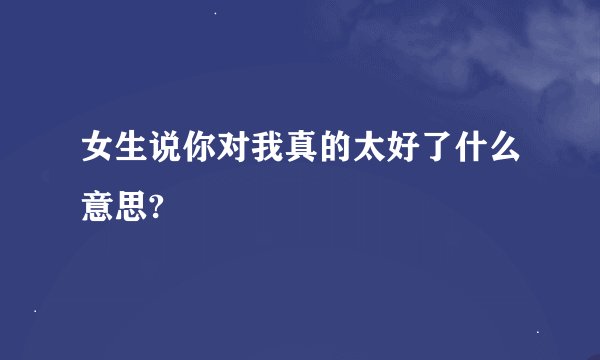 女生说你对我真的太好了什么意思?