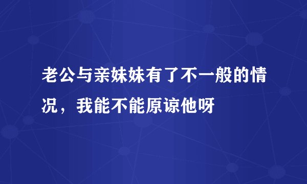 老公与亲妹妹有了不一般的情况，我能不能原谅他呀