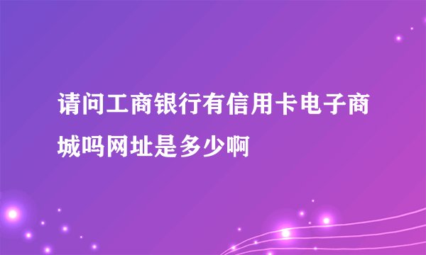 请问工商银行有信用卡电子商城吗网址是多少啊