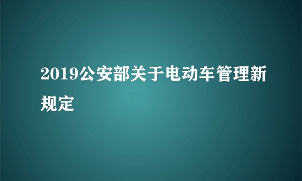 2019公安部关于电动车管理新规定