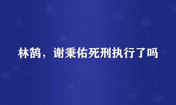 林鹄，谢秉佑死刑执行了吗