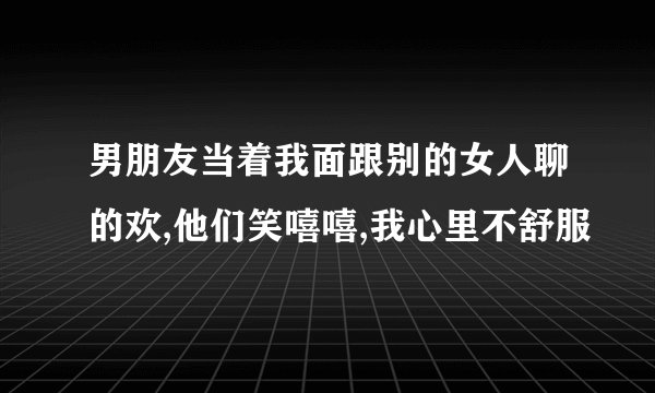 男朋友当着我面跟别的女人聊的欢,他们笑嘻嘻,我心里不舒服