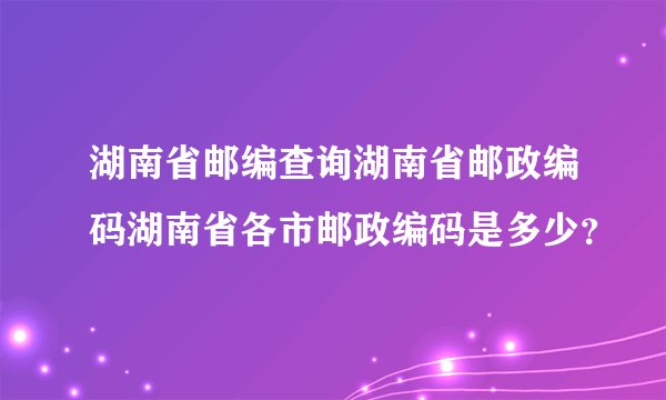 湖南省邮编查询湖南省邮政编码湖南省各市邮政编码是多少？
