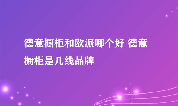 德意橱柜和欧派哪个好 德意橱柜是几线品牌