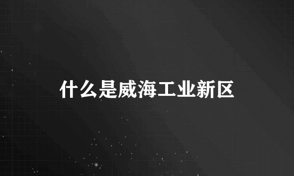 什么是威海工业新区