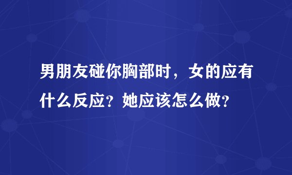 男朋友碰你胸部时，女的应有什么反应？她应该怎么做？