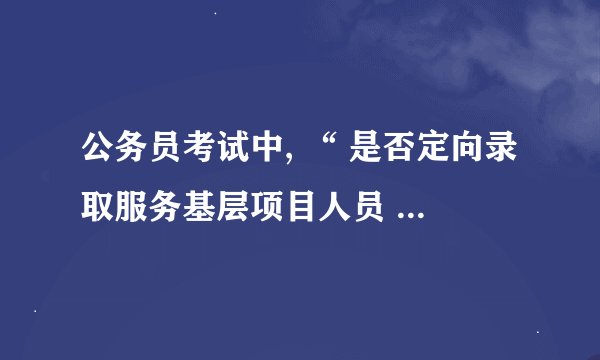 公务员考试中, “ 是否定向录取服务基层项目人员 “ 到底是什么。我