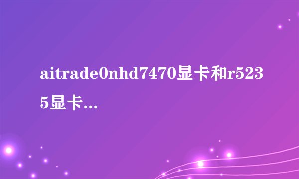 aitrade0nhd7470显卡和r5235显卡哪个性能更好?是一个档次的显卡吗?拜求各位大师