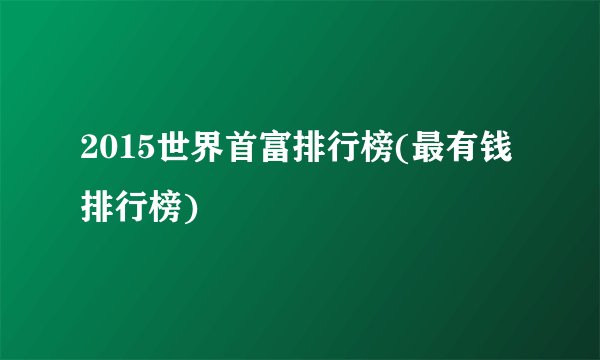 2015世界首富排行榜(最有钱排行榜)
