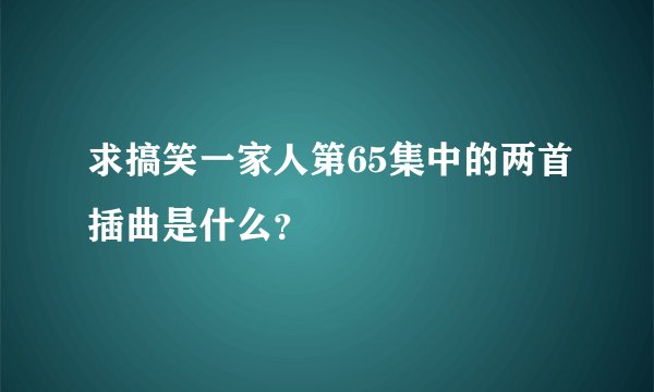 求搞笑一家人第65集中的两首插曲是什么？