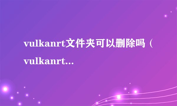 vulkanrt文件夹可以删除吗（vulkanrt文件夹的功能介绍）