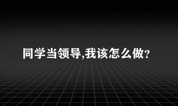 同学当领导,我该怎么做？