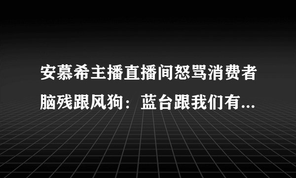 安慕希主播直播间怒骂消费者脑残跟风狗：蓝台跟我们有关系吗？