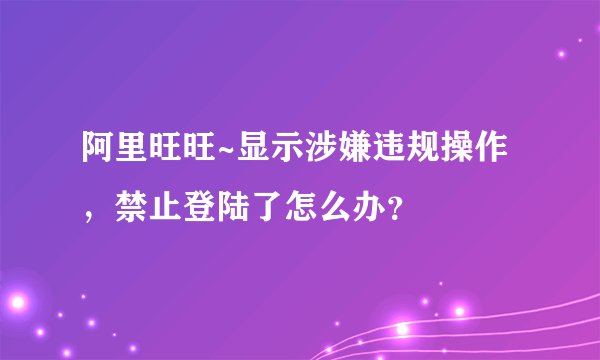 阿里旺旺~显示涉嫌违规操作，禁止登陆了怎么办？