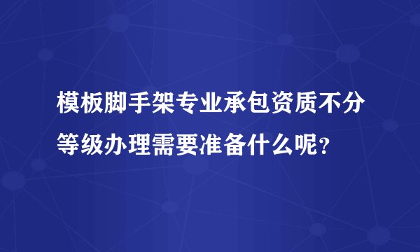 模板脚手架专业承包资质不分等级办理需要准备什么呢？