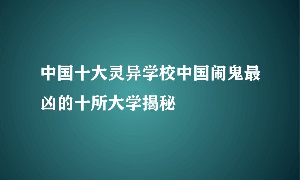 中国十大灵异学校中国闹鬼最凶的十所大学揭秘