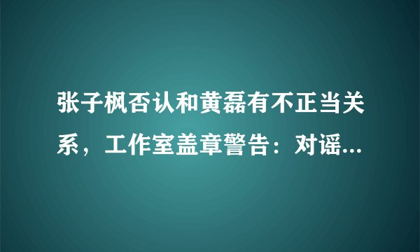 张子枫否认和黄磊有不正当关系，工作室盖章警告：对谣言绝不姑息