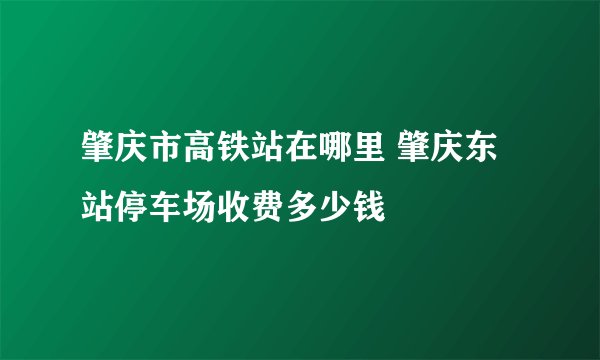肇庆市高铁站在哪里 肇庆东站停车场收费多少钱